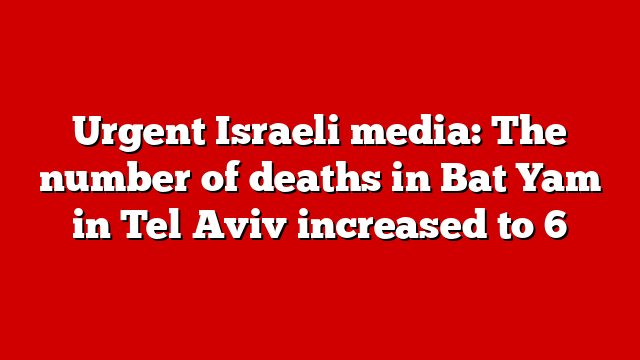 Urgent Israeli media: The number of deaths in Bat Yam in Tel Aviv increased to 6