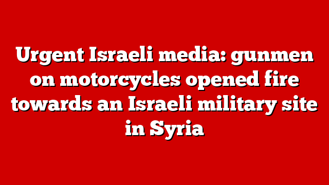 Urgent Israeli media: gunmen on motorcycles opened fire towards an Israeli military site in Syria