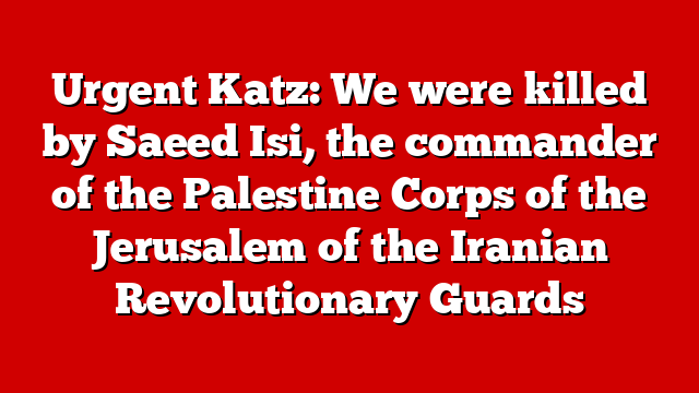 Urgent Katz: We were killed by Saeed Isi, the commander of the Palestine Corps of the Jerusalem of the Iranian Revolutionary Guards