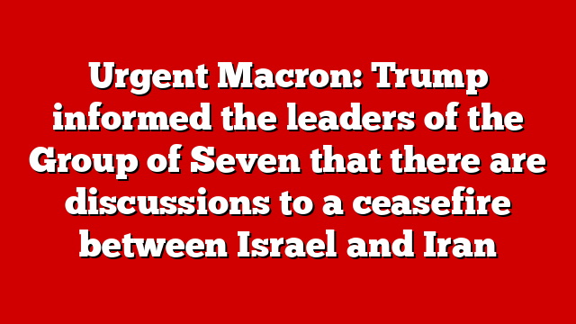 Urgent Macron: Trump informed the leaders of the Group of Seven that there are discussions to a ceasefire between Israel and Iran