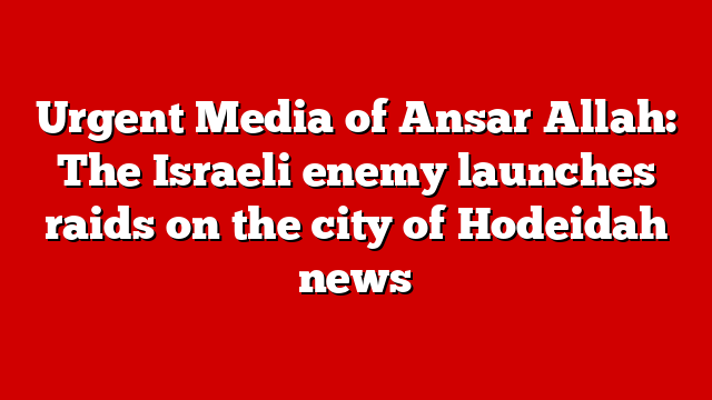 Urgent Media of Ansar Allah: The Israeli enemy launches raids on the city of Hodeidah news