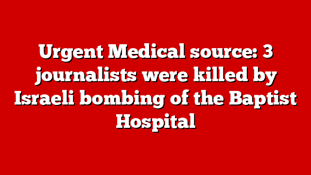 Urgent Medical source: 3 journalists were killed by Israeli bombing of the Baptist Hospital