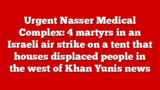 Urgent Nasser Medical Complex: 4 martyrs in an Israeli air strike on a tent that houses displaced people in the west of Khan Yunis news