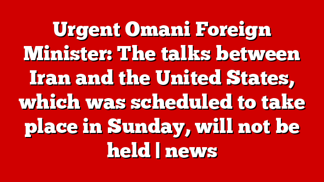 Urgent Omani Foreign Minister: The talks between Iran and the United States, which was scheduled to take place in Sunday, will not be held | news