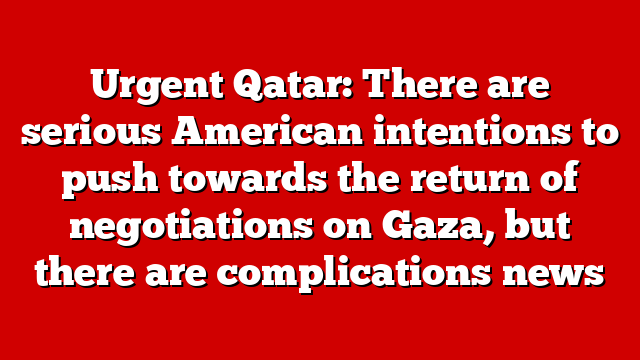 Urgent Qatar: There are serious American intentions to push towards the return of negotiations on Gaza, but there are complications news