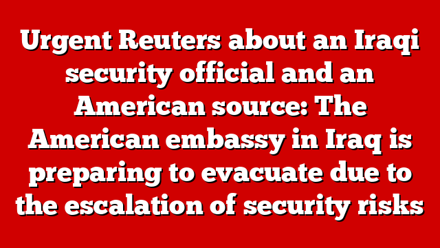 Urgent Reuters about an Iraqi security official and an American source: The American embassy in Iraq is preparing to evacuate due to the escalation of security risks