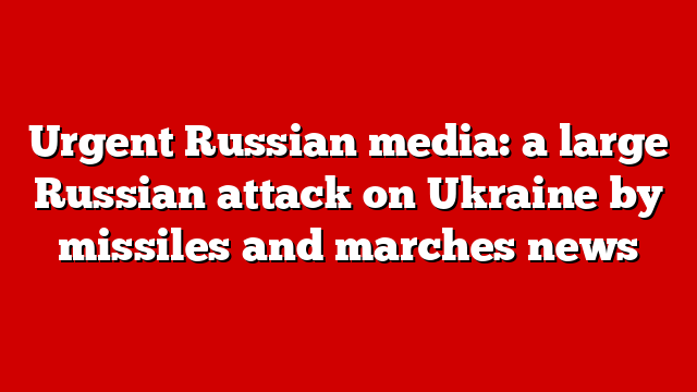 Urgent Russian media: a large Russian attack on Ukraine by missiles and marches news