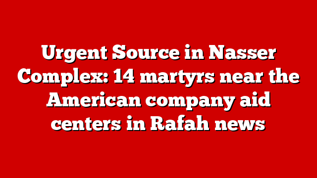 Urgent Source in Nasser Complex: 14 martyrs near the American company aid centers in Rafah news