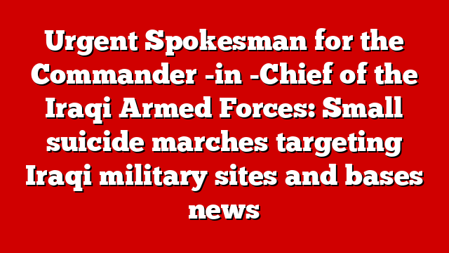 Urgent Spokesman for the Commander -in -Chief of the Iraqi Armed Forces: Small suicide marches targeting Iraqi military sites and bases news