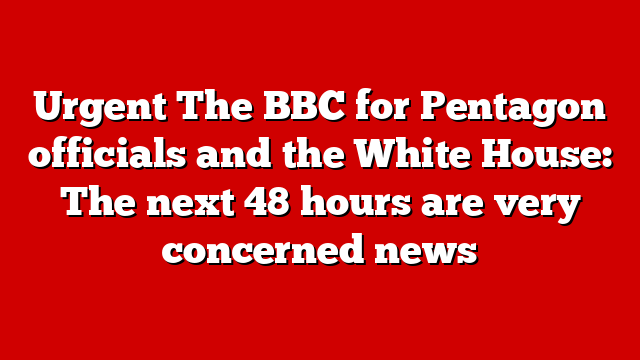 Urgent The BBC for Pentagon officials and the White House: The next 48 hours are very concerned news