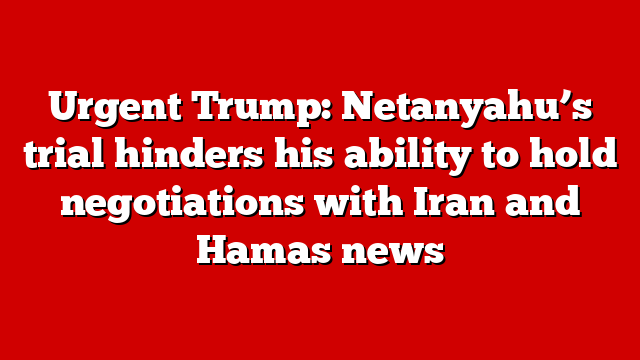 Urgent Trump: Netanyahu’s trial hinders his ability to hold negotiations with Iran and Hamas news