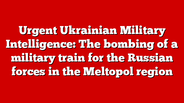Urgent Ukrainian Military Intelligence: The bombing of a military train for the Russian forces in the Meltopol region