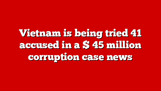 Vietnam is being tried 41 accused in a $ 45 million corruption case news