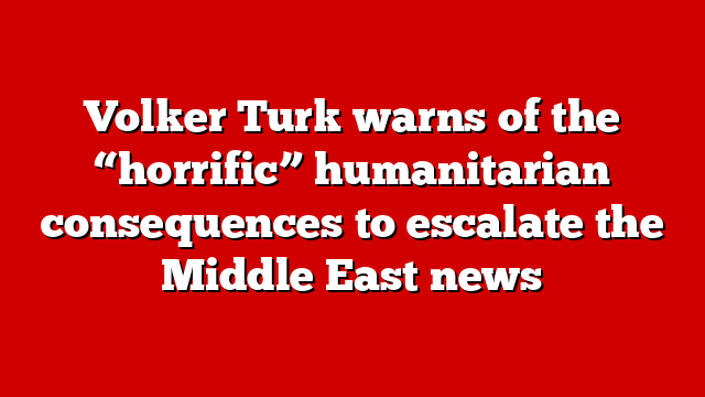Volker Turk warns of the “horrific” humanitarian consequences to escalate the Middle East news
