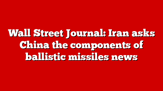 Wall Street Journal: Iran asks China the components of ballistic missiles news