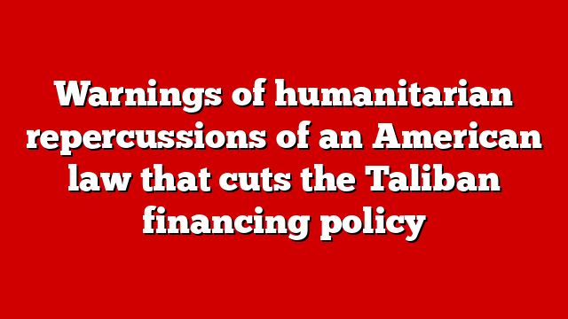 Warnings of humanitarian repercussions of an American law that cuts the Taliban financing policy