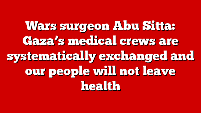 Wars surgeon Abu Sitta: Gaza’s medical crews are systematically exchanged and our people will not leave health