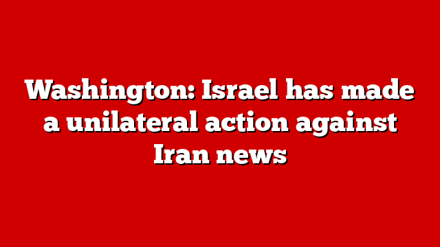 Washington: Israel has made a unilateral action against Iran news
