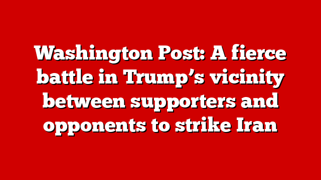 Washington Post: A fierce battle in Trump’s vicinity between supporters and opponents to strike Iran