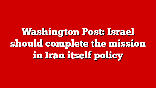 Washington Post: Israel should complete the mission in Iran itself policy