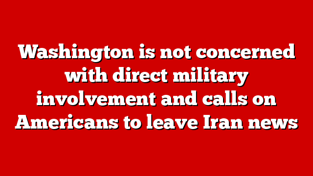 Washington is not concerned with direct military involvement and calls on Americans to leave Iran news