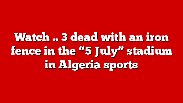 Watch .. 3 dead with an iron fence in the “5 July” stadium in Algeria sports