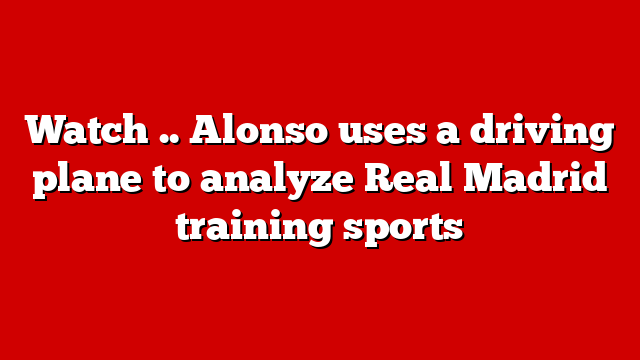 Watch .. Alonso uses a driving plane to analyze Real Madrid training sports