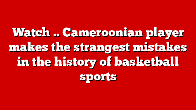 Watch .. Cameroonian player makes the strangest mistakes in the history of basketball sports