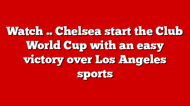 Watch .. Chelsea start the Club World Cup with an easy victory over Los Angeles sports