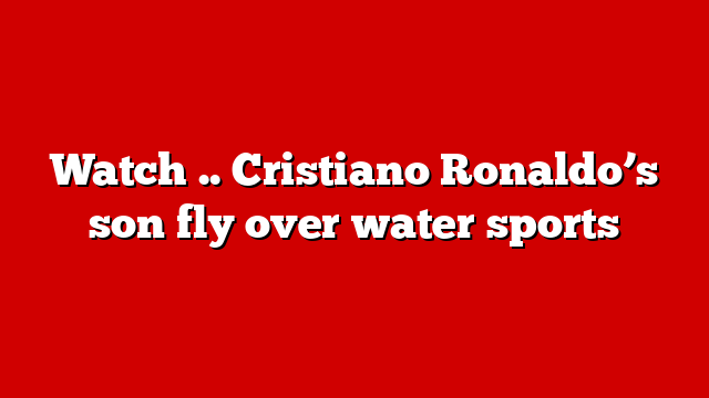 Watch .. Cristiano Ronaldo’s son fly over water sports