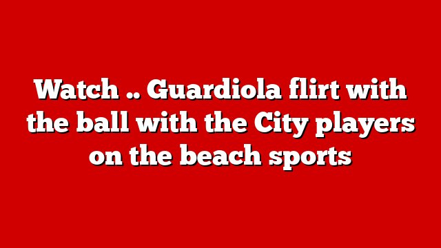 Watch .. Guardiola flirt with the ball with the City players on the beach sports