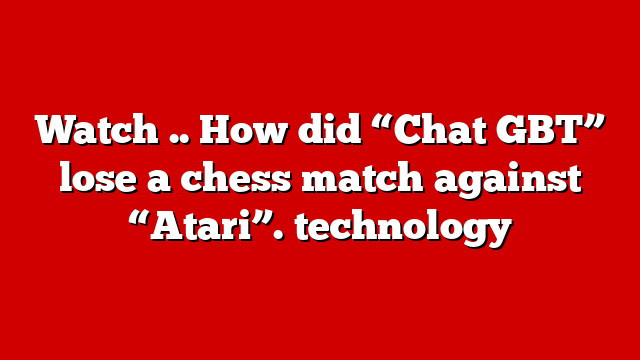 Watch .. How did “Chat GBT” lose a chess match against “Atari”. technology