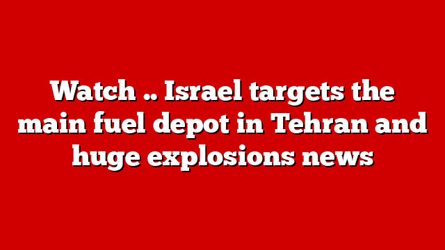 Watch .. Israel targets the main fuel depot in Tehran and huge explosions news