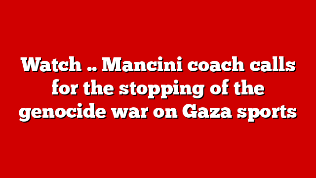 Watch .. Mancini coach calls for the stopping of the genocide war on Gaza sports