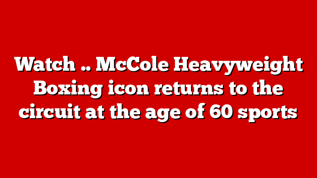 Watch .. McCole Heavyweight Boxing icon returns to the circuit at the age of 60 sports