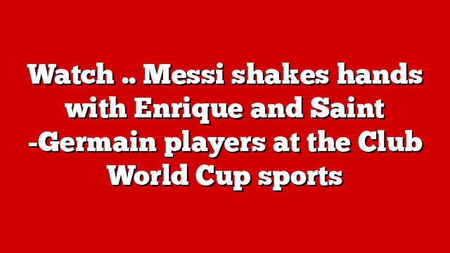 Watch .. Messi shakes hands with Enrique and Saint -Germain players at the Club World Cup sports