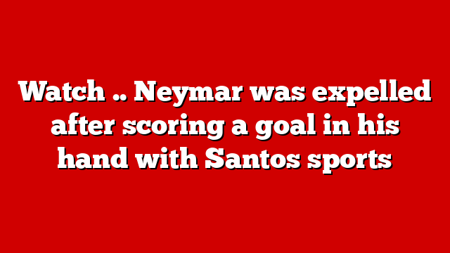 Watch .. Neymar was expelled after scoring a goal in his hand with Santos sports