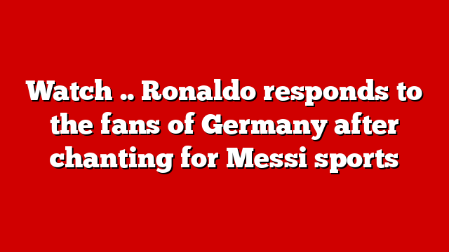 Watch .. Ronaldo responds to the fans of Germany after chanting for Messi sports