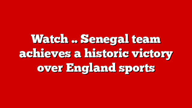 Watch .. Senegal team achieves a historic victory over England sports