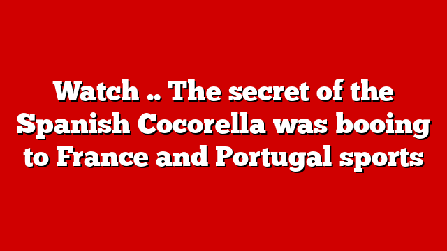 Watch .. The secret of the Spanish Cocorella was booing to France and Portugal sports