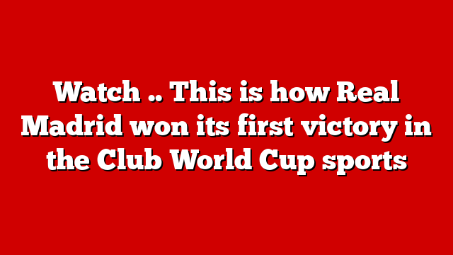Watch .. This is how Real Madrid won its first victory in the Club World Cup sports