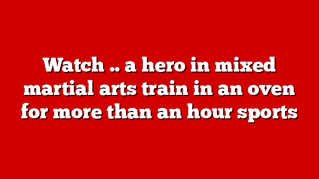 Watch .. a hero in mixed martial arts train in an oven for more than an hour sports