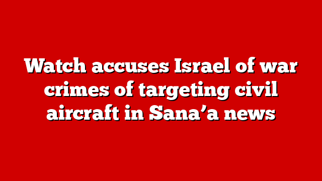 Watch accuses Israel of war crimes of targeting civil aircraft in Sana’a news