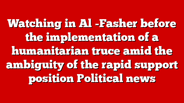 Watching in Al -Fasher before the implementation of a humanitarian truce amid the ambiguity of the rapid support position Political news