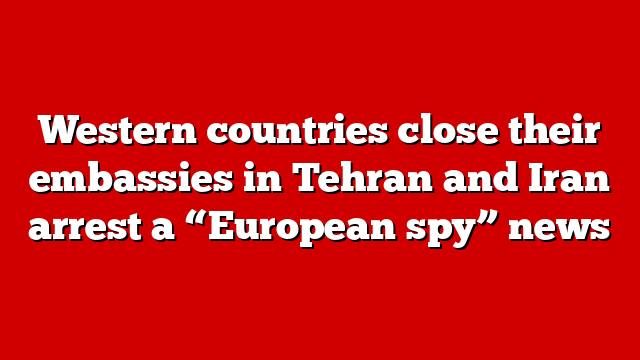 Western countries close their embassies in Tehran and Iran arrest a “European spy” news