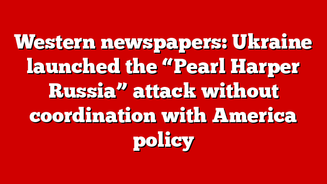 Western newspapers: Ukraine launched the “Pearl Harper Russia” attack without coordination with America policy