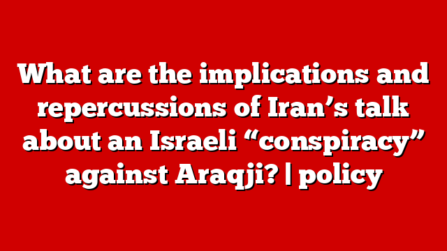 What are the implications and repercussions of Iran’s talk about an Israeli “conspiracy” against Araqji? | policy