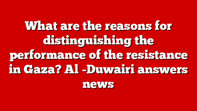What are the reasons for distinguishing the performance of the resistance in Gaza? Al -Duwairi answers news