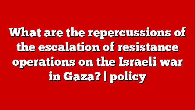 What are the repercussions of the escalation of resistance operations on the Israeli war in Gaza? | policy