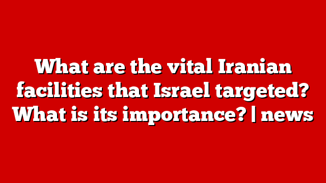 What are the vital Iranian facilities that Israel targeted? What is its importance? | news
